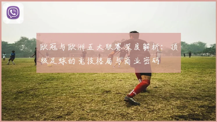 欧冠与欧洲五大联赛深度解析：顶级足球的竞技格局与商业密码