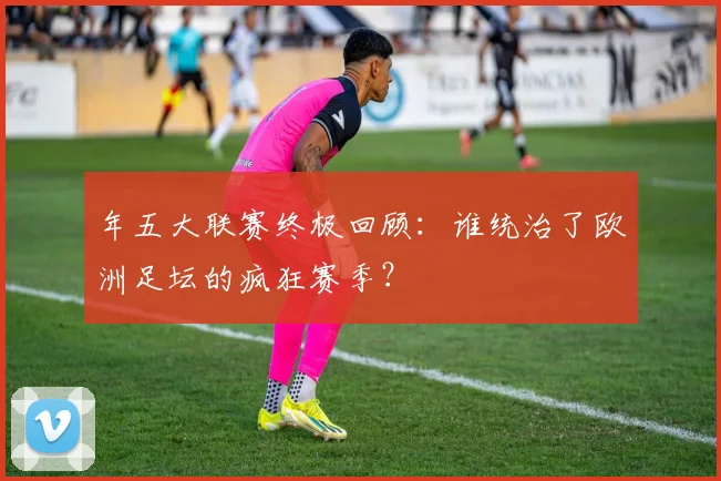 年五大联赛终极回顾：谁统治了欧洲足坛的疯狂赛季？