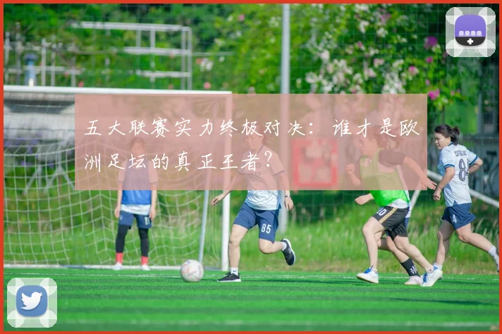 五大联赛实力终极对决:谁才是欧洲足坛的真正王者?