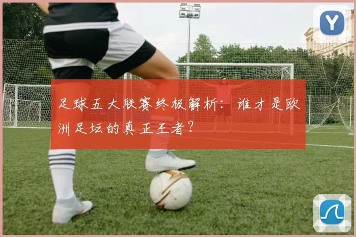 足球五大联赛终极解析:谁才是欧洲足坛的真正王者?