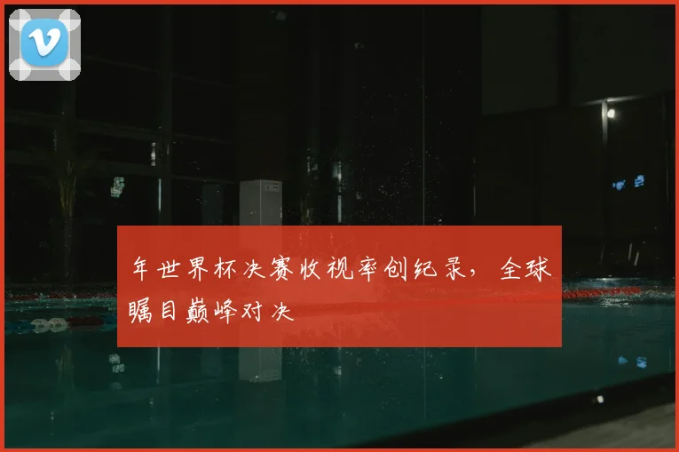 年世界杯决赛收视率创纪录,全球瞩目巅峰对决