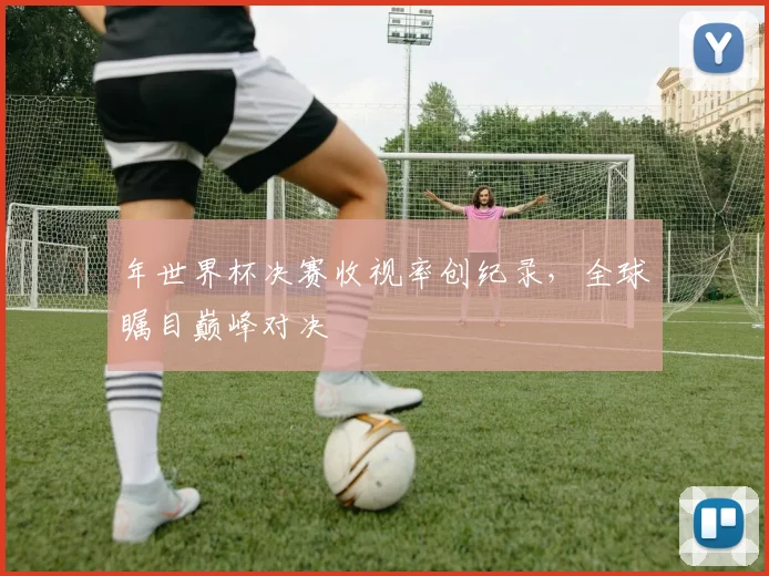 年世界杯决赛收视率创纪录,全球瞩目巅峰对决