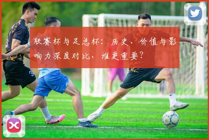 联赛杯与足总杯:历史、价值与影响力深度对比,谁更重要?